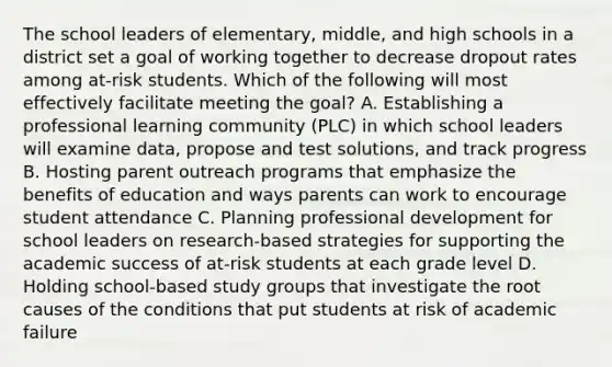 The school leaders of elementary, middle, and high schools in a district set a goal of working together to decrease dropout rates among at-risk students. Which of the following will most effectively facilitate meeting the goal? A. Establishing a professional learning community (PLC) in which school leaders will examine data, propose and test solutions, and track progress B. Hosting parent outreach programs that emphasize the benefits of education and ways parents can work to encourage student attendance C. Planning professional development for school leaders on research-based strategies for supporting the academic success of at-risk students at each grade level D. Holding school-based study groups that investigate the root causes of the conditions that put students at risk of academic failure