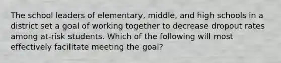 The school leaders of elementary, middle, and high schools in a district set a goal of working together to decrease dropout rates among at-risk students. Which of the following will most effectively facilitate meeting the goal?