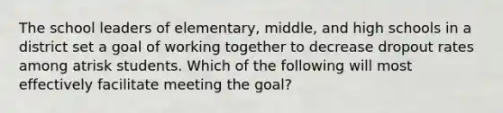 The school leaders of elementary, middle, and high schools in a district set a goal of working together to decrease dropout rates among atrisk students. Which of the following will most effectively facilitate meeting the goal?