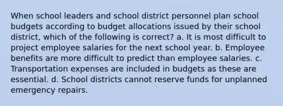 When school leaders and school district personnel plan school budgets according to budget allocations issued by their school district, which of the following is correct? a. It is most difficult to project employee salaries for the next school year. b. Employee benefits are more difficult to predict than employee salaries. c. Transportation expenses are included in budgets as these are essential. d. School districts cannot reserve funds for unplanned emergency repairs.