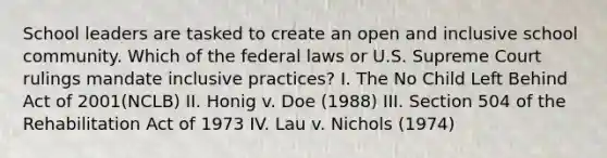 School leaders are tasked to create an open and inclusive school community. Which of the federal laws or U.S. Supreme Court rulings mandate inclusive practices? I. The No Child Left Behind Act of 2001(NCLB) II. Honig v. Doe (1988) III. Section 504 of the Rehabilitation Act of 1973 IV. Lau v. Nichols (1974)