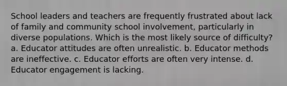 School leaders and teachers are frequently frustrated about lack of family and community school involvement, particularly in diverse populations. Which is the most likely source of difficulty? a. Educator attitudes are often unrealistic. b. Educator methods are ineffective. c. Educator efforts are often very intense. d. Educator engagement is lacking.