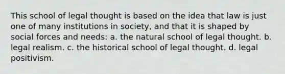 This school of legal thought is based on the idea that law is just one of many institutions in society, and that it is shaped by social forces and needs: a. the natural school of legal thought. b. legal realism. c. the historical school of legal thought. d. legal positivism.