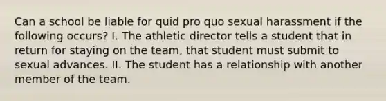 Can a school be liable for quid pro quo sexual harassment if the following occurs? I. The athletic director tells a student that in return for staying on the team, that student must submit to sexual advances. II. The student has a relationship with another member of the team.