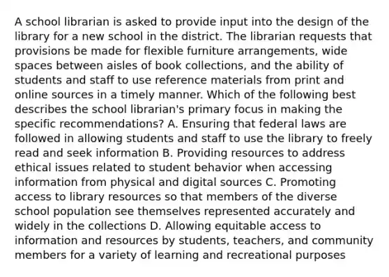 A school librarian is asked to provide input into the design of the library for a new school in the district. The librarian requests that provisions be made for flexible furniture arrangements, wide spaces between aisles of book collections, and the ability of students and staff to use reference materials from print and online sources in a timely manner. Which of the following best describes the school librarian's primary focus in making the specific recommendations? A. Ensuring that federal laws are followed in allowing students and staff to use the library to freely read and seek information B. Providing resources to address ethical issues related to student behavior when accessing information from physical and digital sources C. Promoting access to library resources so that members of the diverse school population see themselves represented accurately and widely in the collections D. Allowing equitable access to information and resources by students, teachers, and community members for a variety of learning and recreational purposes