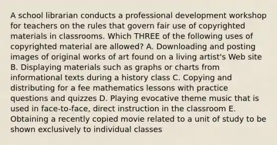 A school librarian conducts a professional development workshop for teachers on the rules that govern fair use of copyrighted materials in classrooms. Which THREE of the following uses of copyrighted material are allowed? A. Downloading and posting images of original works of art found on a living artist's Web site B. Displaying materials such as graphs or charts from informational texts during a history class C. Copying and distributing for a fee mathematics lessons with practice questions and quizzes D. Playing evocative theme music that is used in face-to-face, direct instruction in the classroom E. Obtaining a recently copied movie related to a unit of study to be shown exclusively to individual classes