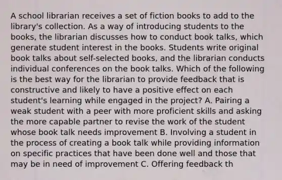 A school librarian receives a set of fiction books to add to the library's collection. As a way of introducing students to the books, the librarian discusses how to conduct book talks, which generate student interest in the books. Students write original book talks about self-selected books, and the librarian conducts individual conferences on the book talks. Which of the following is the best way for the librarian to provide feedback that is constructive and likely to have a positive effect on each student's learning while engaged in the project? A. Pairing a weak student with a peer with more proficient skills and asking the more capable partner to revise the work of the student whose book talk needs improvement B. Involving a student in the process of creating a book talk while providing information on specific practices that have been done well and those that may be in need of improvement C. Offering feedback th