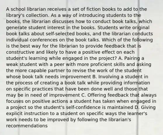 A school librarian receives a set of fiction books to add to the library's collection. As a way of introducing students to the books, the librarian discusses how to conduct book talks, which generate student interest in the books. Students write original book talks about self-selected books, and the librarian conducts individual conferences on the book talks. Which of the following is the best way for the librarian to provide feedback that is constructive and likely to have a positive effect on each student's learning while engaged in the project? A. Pairing a weak student with a peer with more proficient skills and asking the more capable partner to revise the work of the student whose book talk needs improvement B. Involving a student in the process of creating a book talk while providing information on specific practices that have been done well and those that may be in need of improvement C. Offering feedback that always focuses on positive actions a student has taken when engaged in a project so the student's self-confidence is maintained D. Giving explicit instruction to a student on specific ways the learner's work needs to be improved by following the librarian's recommendations