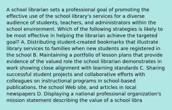 A school librarian sets a professional goal of promoting the effective use of the school library's services for a diverse audience of students, teachers, and administrators within the school environment. Which of the following strategies is likely to be most effective in helping the librarian achieve the targeted goal? A. Distributing student-created bookmarks that illustrate library services to families when new students are registered in the school B. Maintaining a portfolio of lesson plans that provide evidence of the valued role the school librarian demonstrates in work showing close alignment with learning standards C. Sharing successful student projects and collaborative efforts with colleagues on instructional programs in school-based publications, the school Web site, and articles in local newspapers D. Displaying a national professional organization's mission statement describing the value of a school libra