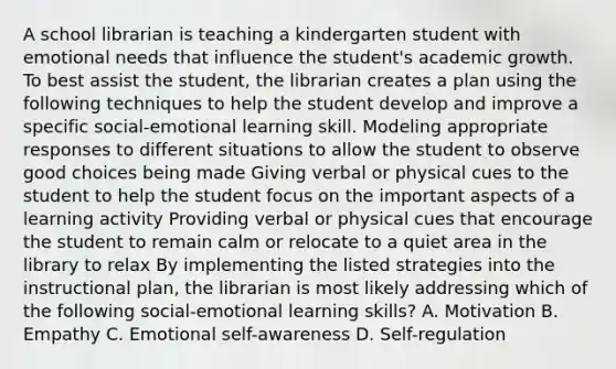 A school librarian is teaching a kindergarten student with emotional needs that influence the student's academic growth. To best assist the student, the librarian creates a plan using the following techniques to help the student develop and improve a specific social-emotional learning skill. Modeling appropriate responses to different situations to allow the student to observe good choices being made Giving verbal or physical cues to the student to help the student focus on the important aspects of a learning activity Providing verbal or physical cues that encourage the student to remain calm or relocate to a quiet area in the library to relax By implementing the listed strategies into the instructional plan, the librarian is most likely addressing which of the following social-emotional learning skills? A. Motivation B. Empathy C. Emotional self-awareness D. Self-regulation