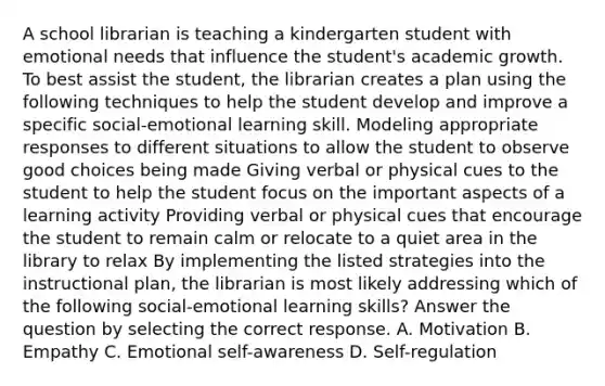 A school librarian is teaching a kindergarten student with emotional needs that influence the student's academic growth. To best assist the student, the librarian creates a plan using the following techniques to help the student develop and improve a specific social-emotional learning skill. Modeling appropriate responses to different situations to allow the student to observe good choices being made Giving verbal or physical cues to the student to help the student focus on the important aspects of a learning activity Providing verbal or physical cues that encourage the student to remain calm or relocate to a quiet area in the library to relax By implementing the listed strategies into the instructional plan, the librarian is most likely addressing which of the following social-emotional learning skills? Answer the question by selecting the correct response. A. Motivation B. Empathy C. Emotional self-awareness D. Self-regulation