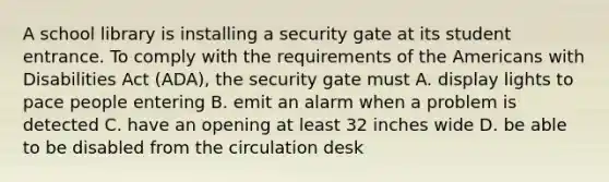 A school library is installing a security gate at its student entrance. To comply with the requirements of the Americans with Disabilities Act (ADA), the security gate must A. display lights to pace people entering B. emit an alarm when a problem is detected C. have an opening at least 32 inches wide D. be able to be disabled from the circulation desk