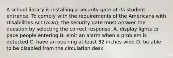 A school library is installing a security gate at its student entrance. To comply with the requirements of the Americans with Disabilities Act (ADA), the security gate must Answer the question by selecting the correct response. A. display lights to pace people entering B. emit an alarm when a problem is detected C. have an opening at least 32 inches wide D. be able to be disabled from the circulation desk