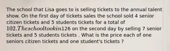 The school that Lisa goes to is selling tickets to the annual talent show. On the first day of tickets sales the school sold 4 senior citizen tickets and 5 students tickets for a total of 102. The school took in126 on the second day by selling 7 senior tickets and 5 students tickets . What is the price each of one seniors citizen tickets and one student's tickets ?