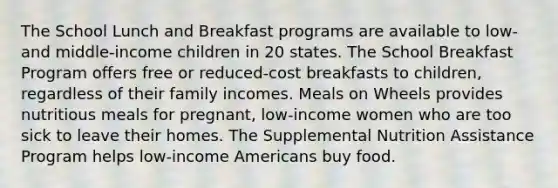 The School Lunch and Breakfast programs are available to low- and middle-income children in 20 states. The School Breakfast Program offers free or reduced-cost breakfasts to children, regardless of their family incomes. Meals on Wheels provides nutritious meals for pregnant, low-income women who are too sick to leave their homes. The Supplemental Nutrition Assistance Program helps low-income Americans buy food.