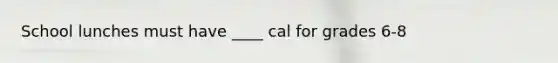 School lunches must have ____ cal for grades 6-8