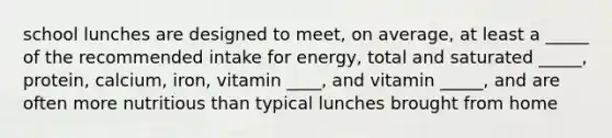 school lunches are designed to meet, on average, at least a _____ of the recommended intake for energy, total and saturated _____, protein, calcium, iron, vitamin ____, and vitamin _____, and are often more nutritious than typical lunches brought from home