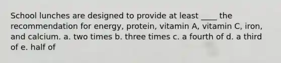 School lunches are designed to provide at least ____ the recommendation for energy, protein, vitamin A, vitamin C, iron, and calcium. a. two times b. three times c. a fourth of d. a third of e. half of