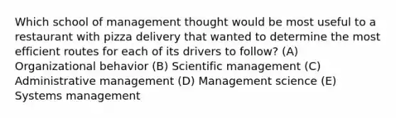 Which school of management thought would be most useful to a restaurant with pizza delivery that wanted to determine the most efficient routes for each of its drivers to follow? (A) Organizational behavior (B) Scientific management (C) Administrative management (D) Management science (E) Systems management