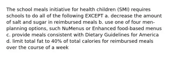 The school meals initiative for health children (SMI) requires schools to do all of the following EXCEPT a. decrease the amount of salt and sugar in reimbursed meals b. use one of four men-planning options, such NuMenus or Enhanced food-based menus c. provide meals consistent with Dietary Guidelines for America d. limit total fat to 40% of total calories for reimbursed meals over the course of a week