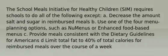 The School Meals Initiative for Healthy Children (SIM) requires schools to do all of the following except: a. Decrease the amount salt and sugar in reimbursed meals b. Use one of the four menu-planning options, such as NuMenus or Enhanced food-based menus c. Provide meals consistent with the Dietary Guidelines for Americans d Limit total fat to 40% of total calories for reimbursed meals over the course of a week