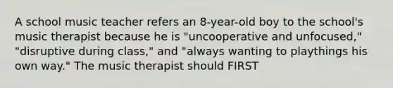 A school music teacher refers an 8-year-old boy to the school's music therapist because he is "uncooperative and unfocused," "disruptive during class," and "always wanting to playthings his own way." The music therapist should FIRST