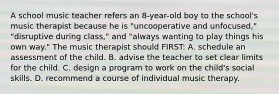 A school music teacher refers an 8-year-old boy to the school's music therapist because he is "uncooperative and unfocused," "disruptive during class," and "always wanting to play things his own way." The music therapist should FIRST: A. schedule an assessment of the child. B. advise the teacher to set clear limits for the child. C. design a program to work on the child's social skills. D. recommend a course of individual music therapy.