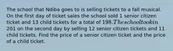 The school that Ndiba goes to is selling tickets to a fall musical. On the first day of ticket sales the school sold 1 senior citizen ticket and 13 child tickets for a total of 198. The school took in201 on the second day by selling 12 senior citizen tickets and 11 child tickets. Find the price of a senior citizen ticket and the price of a child ticket.