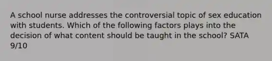 A school nurse addresses the controversial topic of sex education with students. Which of the following factors plays into the decision of what content should be taught in the school? SATA 9/10