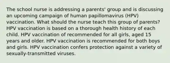 The school nurse is addressing a parents' group and is discussing an upcoming campaign of human papillomavirus (HPV) vaccination. What should the nurse teach this group of parents? HPV vaccination is based on a thorough health history of each child. HPV vaccination of recommended for all girls, aged 15 years and older. HPV vaccination is recommended for both boys and girls. HPV vaccination confers protection against a variety of sexually-transmitted viruses.