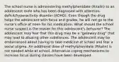 The school nurse is administering methylphenidate​ (Ritalin) to an adolescent male who has been diagnosed with​ attention-deficit/hyperactivity disorder​ (ADHD). Even though the drug helps the adolescent with focus and​ grades, he will not go to the​ nurse's office at noon for his medication. What should the school nurse suspect is the reason for this​ adolescent's behavior? The adolescent may fear that this drug may be a​ "gateway drug" that may lead to abusing other substances. The adolescent may be embarrassed about having to take medicine at school and fear a social stigma. An additional dose of methylphenidate​ (Ritalin) is not needed while at school. Alternative coping mechanisms to increase focus during classes have been developed.