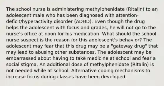 The school nurse is administering methylphenidate​ (Ritalin) to an adolescent male who has been diagnosed with​ attention-deficit/hyperactivity disorder​ (ADHD). Even though the drug helps the adolescent with focus and​ grades, he will not go to the​ nurse's office at noon for his medication. What should the school nurse suspect is the reason for this​ adolescent's behavior? The adolescent may fear that this drug may be a​ "gateway drug" that may lead to abusing other substances. The adolescent may be embarrassed about having to take medicine at school and fear a social stigma. An additional dose of methylphenidate​ (Ritalin) is not needed while at school. Alternative coping mechanisms to increase focus during classes have been developed.