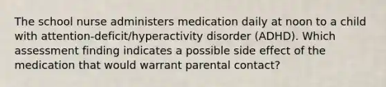 The school nurse administers medication daily at noon to a child with attention-deficit/hyperactivity disorder (ADHD). Which assessment finding indicates a possible side effect of the medication that would warrant parental contact?