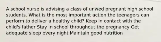 A school nurse is advising a class of unwed pregnant high school students. What is the most important action the teenagers can perform to deliver a healthy child? Keep in contact with the child's father Stay in school throughout the pregnancy Get adequate sleep every night Maintain good nutrition