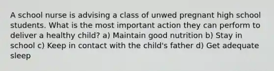 A school nurse is advising a class of unwed pregnant high school students. What is the most important action they can perform to deliver a healthy child? a) Maintain good nutrition b) Stay in school c) Keep in contact with the child's father d) Get adequate sleep