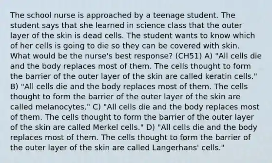 The school nurse is approached by a teenage student. The student says that she learned in science class that the outer layer of the skin is dead cells. The student wants to know which of her cells is going to die so they can be covered with skin. What would be the nurse's best response? (CH51) A) "All cells die and the body replaces most of them. The cells thought to form the barrier of the outer layer of the skin are called keratin cells." B) "All cells die and the body replaces most of them. The cells thought to form the barrier of the outer layer of the skin are called melanocytes." C) "All cells die and the body replaces most of them. The cells thought to form the barrier of the outer layer of the skin are called Merkel cells." D) "All cells die and the body replaces most of them. The cells thought to form the barrier of the outer layer of the skin are called Langerhans' cells."