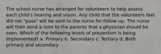 The school nurse has arranged for volunteers to help assess each child's hearing and vision. Any child that the volunteers feel did not "pass" will be sent to the nurse for follow-up. The nurse will then send a note to the parents that a physician should be seen. Which of the following levels of prevention is being implemented? a. Primary b. Secondary c. Tertiary d. Both primary and secondary