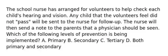 The school nurse has arranged for volunteers to help check each child's hearing and vision. Any child that the volunteers feel did not "pass" will be sent to the nurse for follow-up. The nurse will then send a note to the parents that a physician should be seen. Which of the following levels of prevention is being implemented? A. Primary B. Secondary C. Tertiary D. Both primary and secondary