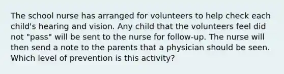 The school nurse has arranged for volunteers to help check each child's hearing and vision. Any child that the volunteers feel did not "pass" will be sent to the nurse for follow-up. The nurse will then send a note to the parents that a physician should be seen. Which level of prevention is this activity?