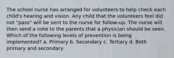 The school nurse has arranged for volunteers to help check each child's hearing and vision. Any child that the volunteers feel did not "pass" will be sent to the nurse for follow-up. The nurse will then send a note to the parents that a physician should be seen. Which of the following levels of prevention is being implemented? a. Primary b. Secondary c. Tertiary d. Both primary and secondary