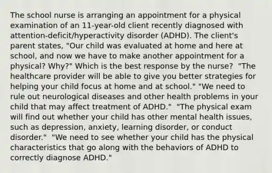 The school nurse is arranging an appointment for a physical examination of an​ 11-year-old client recently diagnosed with​ attention-deficit/hyperactivity disorder​ (ADHD). The​ client's parent​ states, "Our child was evaluated at home and here at​ school, and now we have to make another appointment for a​ physical? Why?" Which is the best response by the​ nurse? ​ "The healthcare provider will be able to give you better strategies for helping your child focus at home and at​ school." ​"We need to rule out neurological diseases and other health problems in your child that may affect treatment of​ ADHD." ​ "The physical exam will find out whether your child has other mental health​ issues, such as​ depression, anxiety, learning​ disorder, or conduct​ disorder." ​ "We need to see whether your child has the physical characteristics that go along with the behaviors of ADHD to correctly diagnose​ ADHD."