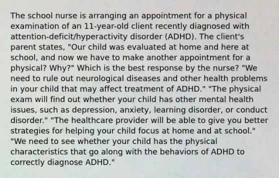 The school nurse is arranging an appointment for a physical examination of an​ 11-year-old client recently diagnosed with​ attention-deficit/hyperactivity disorder​ (ADHD). The​ client's parent​ states, "Our child was evaluated at home and here at​ school, and now we have to make another appointment for a​ physical? Why?" Which is the best response by the​ nurse? ​"We need to rule out neurological diseases and other health problems in your child that may affect treatment of​ ADHD." ​"The physical exam will find out whether your child has other mental health​ issues, such as​ depression, anxiety, learning​ disorder, or conduct​ disorder." ​"The healthcare provider will be able to give you better strategies for helping your child focus at home and at​ school." ​"We need to see whether your child has the physical characteristics that go along with the behaviors of ADHD to correctly diagnose​ ADHD."