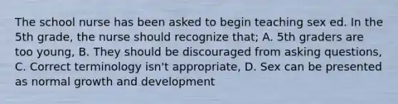 The school nurse has been asked to begin teaching sex ed. In the 5th grade, the nurse should recognize that; A. 5th graders are too young, B. They should be discouraged from asking questions, C. Correct terminology isn't appropriate, D. Sex can be presented as normal growth and development