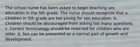 The school nurse has been asked to begin teaching sex education in the 5th grade. The nurse should recognize that a. Children in 5th grade are too young for sex education. b. Children should be discouraged from asking too many questions. c. Correct terminology should be reserved for children who are older. d. Sex can be presented as a normal part of growth and development.