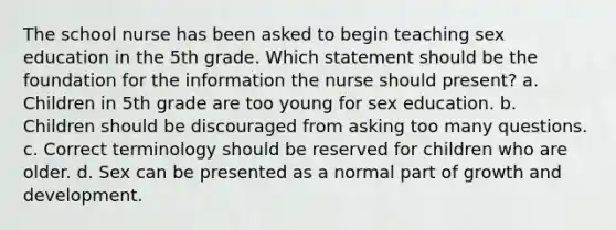 The school nurse has been asked to begin teaching sex education in the 5th grade. Which statement should be the foundation for the information the nurse should present? a. Children in 5th grade are too young for sex education. b. Children should be discouraged from asking too many questions. c. Correct terminology should be reserved for children who are older. d. Sex can be presented as a normal part of growth and development.