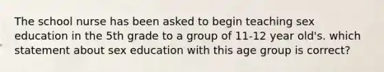 The school nurse has been asked to begin teaching sex education in the 5th grade to a group of 11-12 year old's. which statement about sex education with this age group is correct?