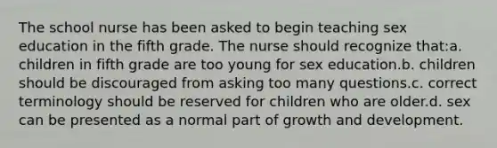 The school nurse has been asked to begin teaching sex education in the fifth grade. The nurse should recognize that:a. children in fifth grade are too young for sex education.b. children should be discouraged from asking too many questions.c. correct terminology should be reserved for children who are older.d. sex can be presented as a normal part of growth and development.