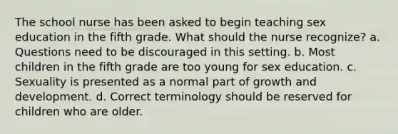 The school nurse has been asked to begin teaching sex education in the fifth grade. What should the nurse recognize? a. Questions need to be discouraged in this setting. b. Most children in the fifth grade are too young for sex education. c. Sexuality is presented as a normal part of growth and development. d. Correct terminology should be reserved for children who are older.
