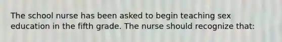 The school nurse has been asked to begin teaching sex education in the fifth grade. The nurse should recognize that: