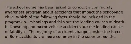 The school nurse has been asked to conduct a community awareness program about accidents that impact the school-age child. Which of the following facts should be included in the program? a. Poisonings and falls are the leading causes of death. b. Drowning and motor vehicle accidents are the leading causes of fatality. c. The majority of accidents happen inside the home. d. Burn accidents are more common in the summer months.